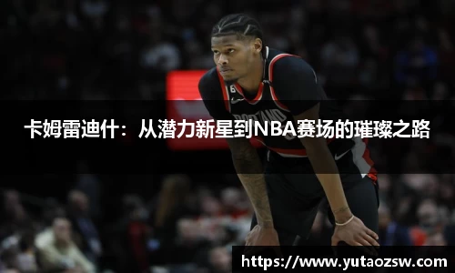 卡姆雷迪什：从潜力新星到NBA赛场的璀璨之路